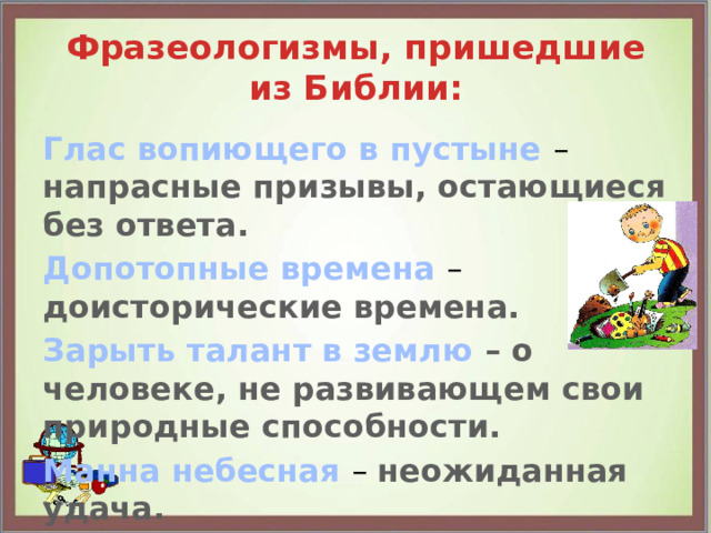 Фразеологизмы, пришедшие из Библии: Глас вопиющего в пустыне – напрасные призывы, остающиеся без ответа. Допотопные времена – доисторические времена. Зарыть талант в землю – о человеке, не развивающем свои природные способности. Манна небесная – неожиданная удача.   