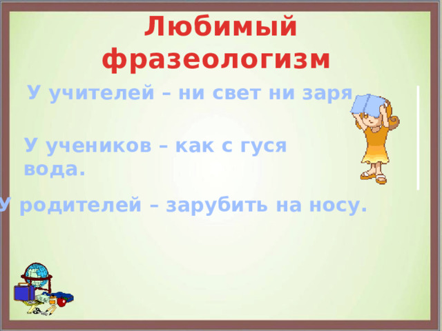 Любимый фразеологизм У учителей – ни свет ни заря. У учеников – как с гуся вода. У родителей – зарубить на носу. 