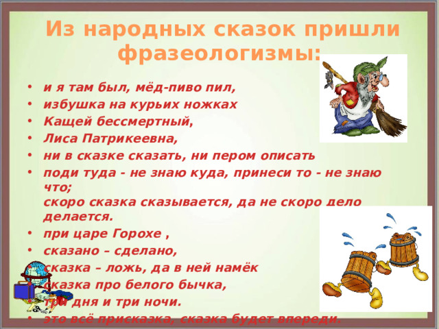  Из народных сказок пришли фразеологизмы: и я там был, мёд-пиво пил, избушка на курьих ножках Кащей бессмертный , Лиса Патрикеевна, ни в сказке сказать, ни пером описать поди туда - не знаю куда, принеси то - не знаю что;  скоро сказка сказывается, да не скоро дело делается. при царе Горохе , сказано – сделано, сказка – ложь, да в ней намёк сказка про белого бычка, три дня и три ночи. это всё присказка, сказка будет впереди.  