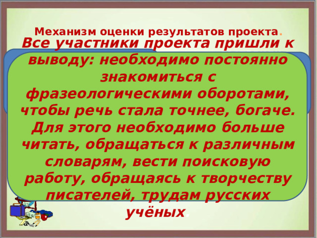   Механизм оценки результатов проекта .   Познакомились с источниками фразеологизмов русского языка. Все участники проекта пришли к выводу: необходимо постоянно знакомиться с фразеологическими оборотами, чтобы речь стала точнее, богаче. Для этого необходимо больше читать, обращаться к различным словарям, вести поисковую работу, обращаясь к творчеству писателей, трудам русских учёных . составили словарь фразеологизмов и продолжаем над ним работать создали презентацию о фразеологизмах 
