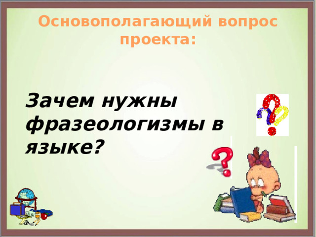 Основополагающий вопрос проекта: Зачем нужны фразеологизмы в языке?  