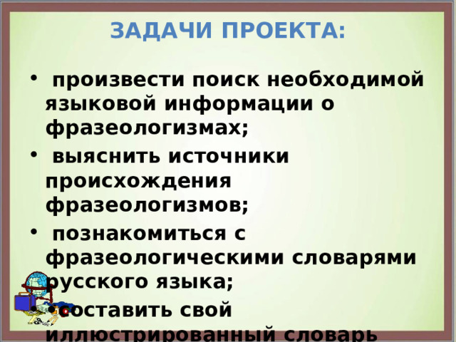 Задачи проекта:    произвести поиск необходимой языковой информации о фразеологизмах;  выяснить источники происхождения фразеологизмов;  познакомиться с фразеологическими словарями русского языка; • составить свой иллюстрированный словарь фразеологизмов; 