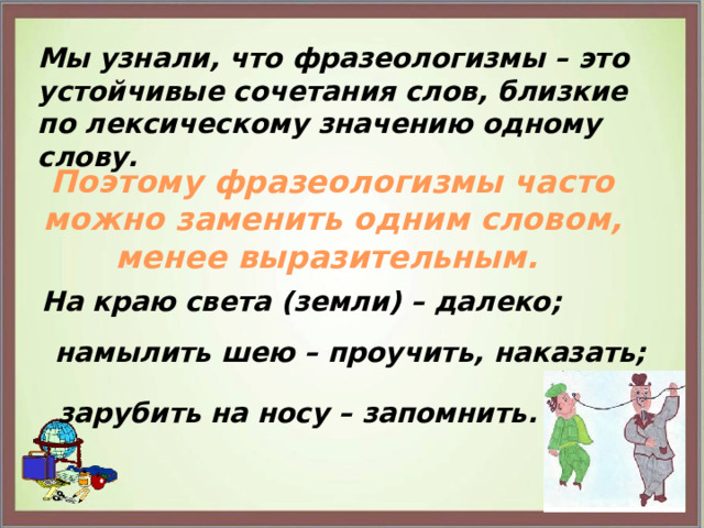 Мы узнали, что фразеологизмы – это устойчивые сочетания слов, близкие по лексическому значению одному слову. Поэтому фразеологизмы часто можно заменить одним словом, менее выразительным. На краю света (земли) – далеко; намылить шею – проучить, наказать; зарубить на носу – запомнить. 