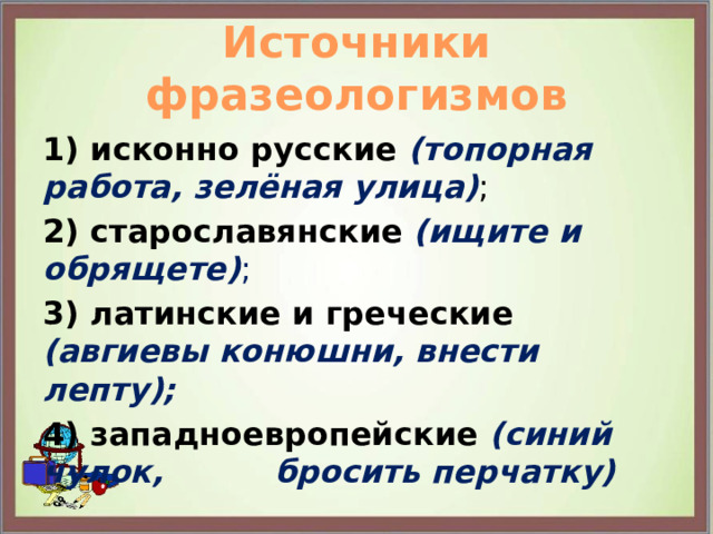 Источники фразеологизмов 1) исконно русские  (топорная работа, зелёная улица) ; 2) старославянские  (ищите и обрящете) ; 3) латинские и греческие (авгиевы конюшни, внести лепту); 4) западноевропейские (синий чулок, бросить перчатку) 
