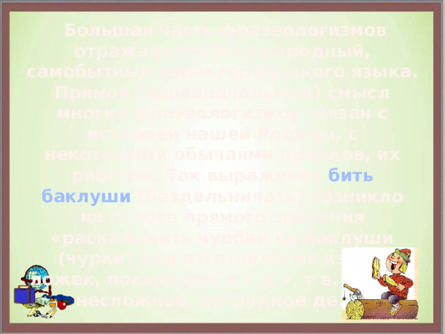  Большая часть фразеологизмов отражает глубоко народный, самобытный характер русского языка. Прямой (первоначальный) смысл многих фразеологизмов связан с историей нашей Родины, с некоторыми обычаями предков, их работой. Так выражение бить баклуши (бездельничать) возникло на основе прямого значения «раскалывать чурбан на баклуши (чурки) для изготовления из них ложек, поварёшек и т.д.», т е. делать несложное, нетрудное дело. 