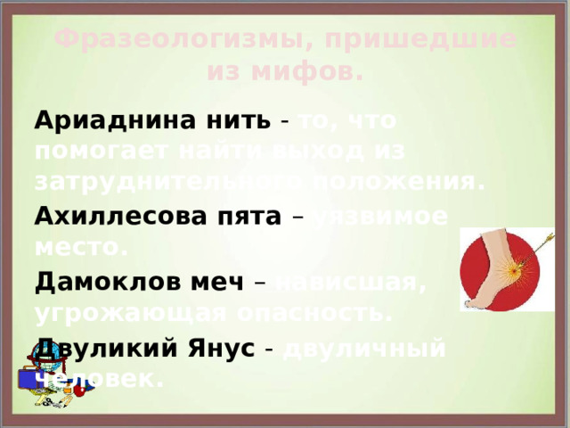 Фразеологизмы, пришедшие из мифов. Ариаднина нить - то, что помогает найти выход из затруднительного положения. Ахиллесова пята – уязвимое место. Дамоклов меч – нависшая, угрожающая опасность. Двуликий Янус - двуличный человек. 