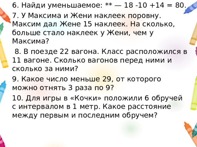 6. Найди уменьшаемое: ** — 18 -10 +14 = 80. 7. У Максима и Жени наклеек поровну. Максим дал Жене 15 наклеек. На сколько, больше стало наклеек у Жени, чем у Максима?  8. В поезде 22 вагона. Класс расположился в 11 вагоне. Сколько вагонов перед ними и сколько за ними? 9. Какое число меньше 29, от которого можно отнять 3 раза по 9? 10. Для игры в «Кочки» положили 6 обручей с интервалом в 1 метр. Какое расстояние между первым и последним обручем? 