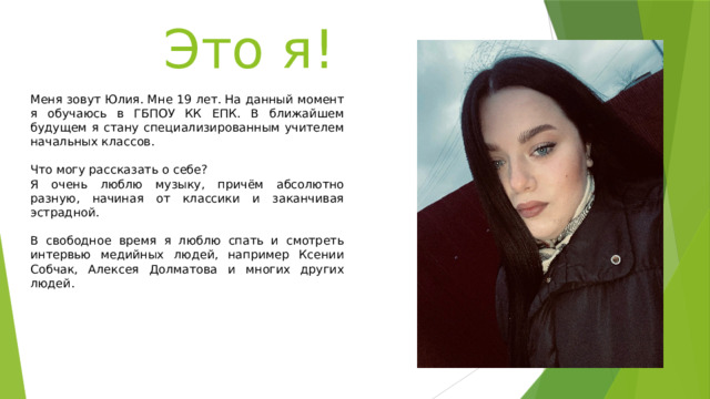 Это я! Меня зовут Юлия. Мне 19 лет. На данный момент я обучаюсь в ГБПОУ КК ЕПК. В ближайшем будущем я стану специализированным учителем начальных классов. Что могу рассказать о себе? Я очень люблю музыку, причём абсолютно разную, начиная от классики и заканчивая эстрадной. В свободное время я люблю спать и смотреть интервью медийных людей, например Ксении Собчак, Алексея Долматова и многих других людей. 