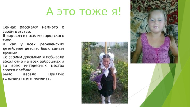 А это тоже я! Сейчас расскажу немного о своём детстве. Я выросла в посёлке городского типа. И как у всех деревенских детей, моё детство было самым лучшим. Со своими друзьями я побывала абсолютно на всех заброшках и во всех интересных местах своего посёлка. Было весело. Приятно вспоминать эти моменты. 