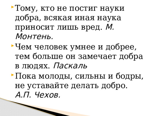 Тому, кто не постиг науки добра, всякая иная наука приносит лишь вред. М. Монтень. Чем человек умнее и добрее, тем больше он замечает добра в людях. Паскаль Пока молоды, сильны и бодры, не уставайте делать добро. А.П. Чехов. 