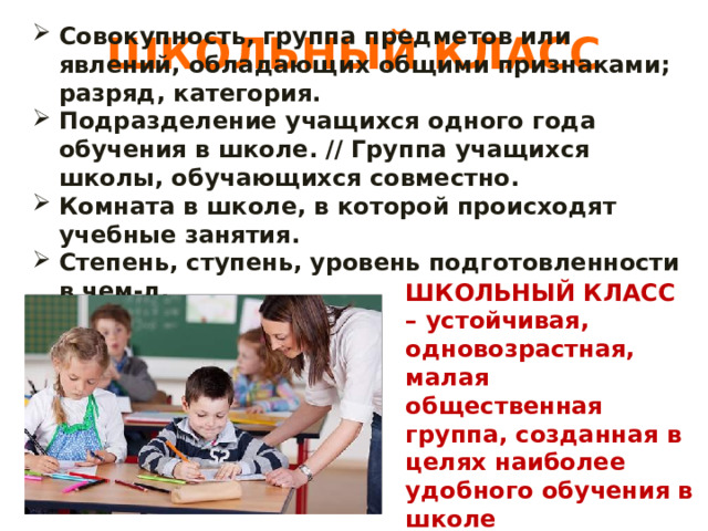 ШКОЛЬНЫЙ КЛАСС Совокупность, группа предметов или явлений, обладающих общими признаками; разряд, категория. Подразделение учащихся одного года обучения в школе. // Группа учащихся школы, обучающихся совместно. Комната в школе, в которой происходят учебные занятия. Степень, ступень, уровень подготовленности в чем-л. Урок, учебные занятия. ШКОЛЬНЫЙ КЛАСС – устойчивая, одновозрастная, малая общественная группа, созданная в целях наиболее удобного обучения в школе 