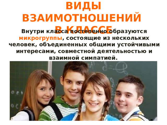 ВИДЫ ВЗАИМОТНОШЕНИЙ  В КЛАССЕ Внутри класса постепенно образуются микрогруппы , состоящие из нескольких человек, объединенных общими устойчивыми интересами, совместной деятельностью и взаимной симпатией. 