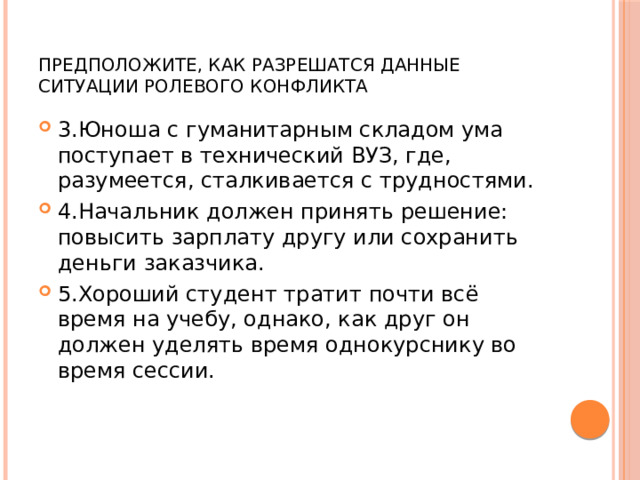 Предположите, как разрешатся данные ситуации ролевого конфликта 3.Юноша с гуманитарным складом ума поступает в технический ВУЗ, где, разумеется, сталкивается с трудностями. 4.Начальник должен принять решение: повысить зарплату другу или сохранить деньги заказчика. 5.Хороший студент тратит почти всё время на учебу, однако, как друг он должен уделять время однокурснику во время сессии. 