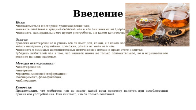 Введение Цели : познакомиться с историей происхождения чая; выявить полезные и вредные свойства чая и как они влияют на здоровье человека; выяснить, как правильно его нужно употреблять и в каком количестве. Задачи : провести анкетирование и узнать все ли пьют чай, какой, и в каком количестве; взять интервью у случайных прохожих, узнать их мнение о чае; выяснить с помощью дополнительных источников о пользе и вреде этого напитка; убедить любителей чая в том, что напиток имеет не только положительное, но и отрицательное влияние на наше здоровье. Методы исследования: анкетирование; интервью; средства массовой информации; эксперимент, фото-фиксация; наблюдение. Гипотеза : Предположим, что любители чая не знают, какой вред приносит напиток при несоблюдении правил его употребления. Они считают, что он только полезный. 