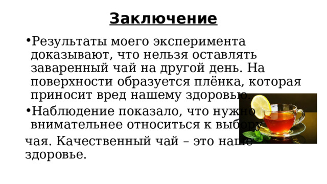 Заключение   Результаты моего эксперимента доказывают, что нельзя оставлять заваренный чай на другой день. На поверхности образуется плёнка, которая приносит вред нашему здоровью. Наблюдение показало, что нужно внимательнее относиться к выбору чая. Качественный чай – это наше здоровье. 