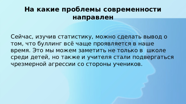 На какие проблемы современности направлен Сейчас, изучив статистику, можно сделать вывод о том, что буллинг всё чаще проявляется в наше время. Это мы можем заметить не только в школе среди детей, но также и учителя стали подвергаться чрезмерной агрессии со стороны учеников. 