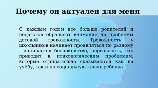 Почему он актуален для меня С каждым годом все больше родителей и педагогов обращают внимание на проблемы детской тревожности. Тревожность у школьников начинает проявляться по разному - начинается беспокойство, нервозность, что приводит к психологическим проблемам, которые отрицательно сказываются как на учёбу, так и на социальную жизнь ребёнка. 