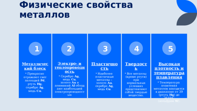 Физические свойства металлов Пластичность Высокая плотность и температура плавления Электро- и теплопроводность Металлический блеск Твердость Температура плавления металлов находится в диапазоне от 39 (ртуть  Hg ) до 3410 о С (вольфрам  W ). Температура плавления металлов находится в диапазоне от 39 (ртуть  Hg ) до 3410 о С (вольфрам  W ). Все металлы (кроме ртути) при нормальных условиях представляют собой твердые вещества. Все металлы (кроме ртути) при нормальных условиях представляют собой твердые вещества. Наиболее пластичные металлы – золото  Au , серебро  Ag , медь  Cu . Наиболее пластичные металлы – золото  Au , серебро  Ag , медь  Cu . Серебро  Ag , медь  Cu , золото  Au  и алюминий  Al  обладают наибольшей электропроводностью Серебро  Ag , медь  Cu , золото  Au  и алюминий  Al  обладают наибольшей электропроводностью Прекрасно отражают свет палладий  Pd , ртуть  Hg , серебро  Ag , медь  Cu . Прекрасно отражают свет палладий  Pd , ртуть  Hg , серебро  Ag , медь  Cu . 2 3 4 5 1 10 