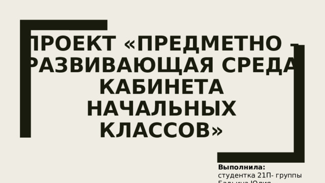 Проект «Предметно – развивающая среда кабинета начальных классов» Выполнила: студентка 21П- группы Бадьина Юлия 