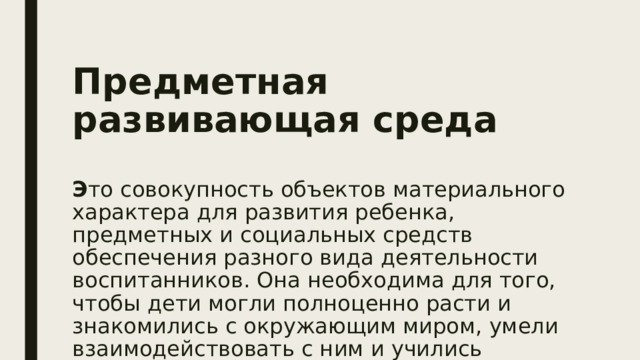Предметная развивающая среда    Э то совокупность объектов материального характера для развития ребенка, предметных и социальных средств обеспечения разного вида деятельности воспитанников. Она необходима для того, чтобы дети могли полноценно расти и знакомились с окружающим миром, умели взаимодействовать с ним и учились самостоятельности. 