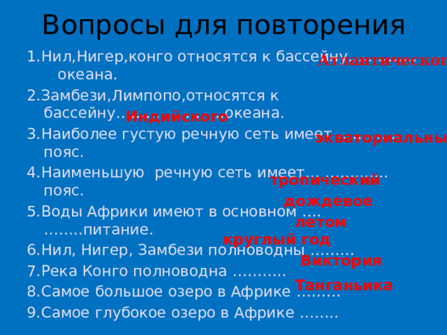 Вопросы для повторения 1.Нил,Нигер,конго относятся к бассейну………….. океана. 2.Замбези,Лимпопо,относятся к бассейну………………….океана. 3.Наиболее густую речную сеть имеет ……..….. пояс. 4.Наименьшую речную сеть имеет… ……..….. пояс. 5.Воды Африки имеют в основном ….……..питание. 6.Нил, Нигер, Замбези полноводны ……… 7.Река Конго полноводна ……….. 8.Самое большое озеро в Африке ……… 9.Самое глубокое озеро в Африке …….. Атлантического Индийского экваториальный тропический дождевое летом круглый год Виктория Танганьика 