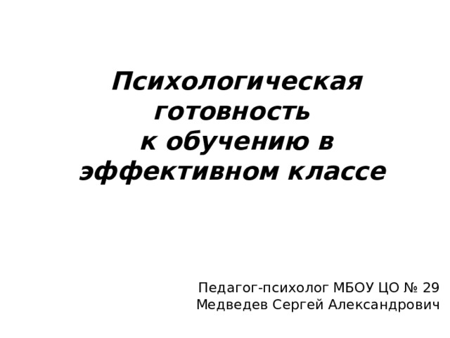 Психологическая готовность  к обучению в эффективном классе Педагог-психолог МБОУ ЦО № 29 Медведев Сергей Александрович 