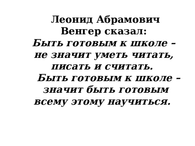   Леонид Абрамович Венгер сказал:  Быть готовым к школе – не значит уметь читать, писать и считать.   Быть готовым к школе – значит быть готовым всему этому научиться.        
