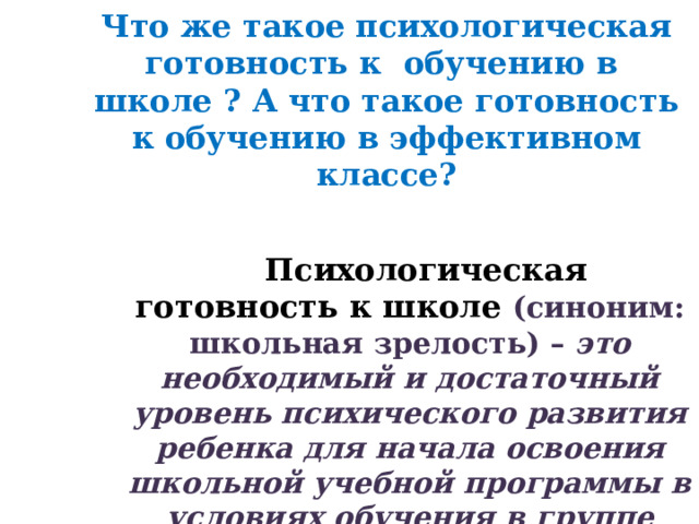 Что же такое психологическая готовность к обучению в школе ? А что такое готовность к обучению в эффективном классе?    Психологическая готовность к школе (синоним: школьная зрелость) – это необходимый и достаточный уровень психического развития ребенка для начала освоения школьной учебной программы в условиях обучения в группе сверстников.  