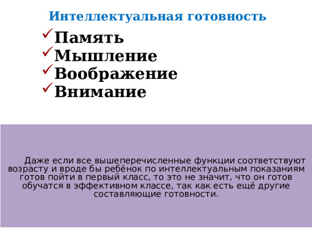 Интеллектуальная готовность Память Мышление Воображение Внимание    Даже если все вышеперечисленные функции соответствуют возрасту и вроде бы ребёнок по интеллектуальным показаниям готов пойти в первый класс, то это не значит, что он готов обучатся в эффективном классе, так как есть ещё другие составляющие готовности. 