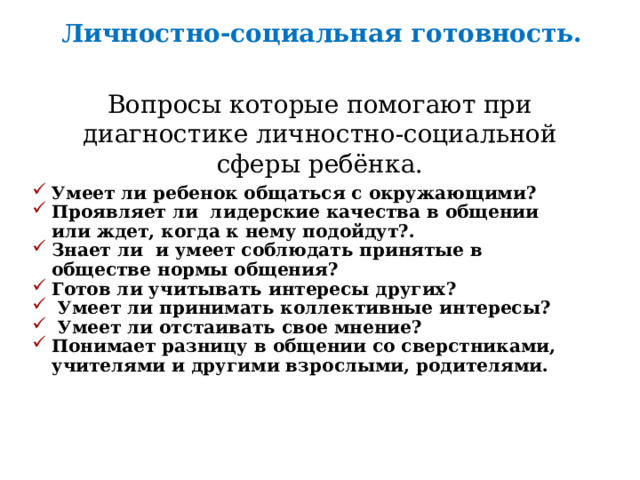 Личностно-социальная готовность.  Вопросы которые помогают при диагностике личностно-социальной сферы ребёнка. Умеет ли ребенок общаться с окружающими? Проявляет ли лидерские качества в общении или ждет, когда к нему подойдут?. Знает ли и умеет соблюдать принятые в обществе нормы общения? Готов ли учитывать интересы других?  Умеет ли принимать коллективные интересы?  Умеет ли отстаивать свое мнение? Понимает разницу в общении со сверстниками, учителями и другими взрослыми, родителями. 