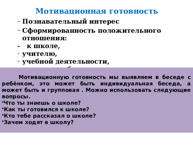 Мотивационная готовность Познавательный интерес Сформированность положительного отношения: Познавательный интерес Сформированность положительного отношения: - к школе, учителю, учебной деятельности, к самому себе. учителю, учебной деятельности, к самому себе.   Мотивационную готовность мы выявляем в беседе с ребёнком, это может быть индивидуальная беседа, а может быть и групповая . Можно использовать следующие вопросы. Что ты знаешь о школе? Как ты готовился к школе? Кто тебе рассказал о школе? Зачем ходят в школу?  