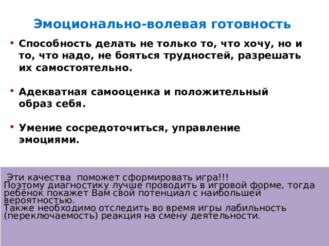 Эмоционально-волевая готовность Способность делать не только то, что хочу, но и то, что надо, не бояться трудностей, разрешать их самостоятельно.  Адекватная самооценка и положительный образ себя.  Умение сосредоточиться, управление эмоциями.    Эти качества поможет сформировать игра!!!  Поэтому диагностику лучше проводить в игровой форме, тогда ребёнок покажет Вам свой потенциал с наибольшей вероятностью.  Также необходимо отследить во время игры лабильность (переключаемость) реакция на смену деятельности.    