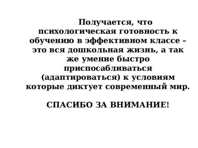  Получается, что психологическая готовность к обучению в эффективном классе – это вся дошкольная жизнь, а так же умение быстро приспосабливаться (адаптироваться) к условиям которые диктует современный мир.  СПАСИБО ЗА ВНИМАНИЕ! 