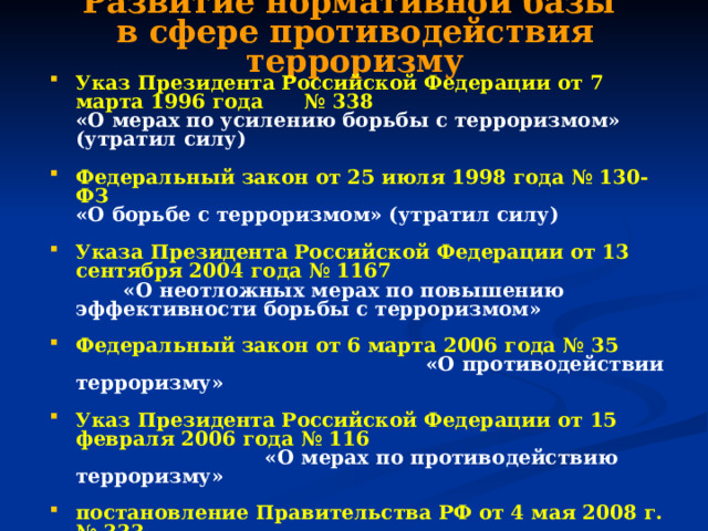 Развитие нормативной базы  в сфере противодействия терроризму Указ Президента Российской Федерации от 7 марта 1996 года № 338  «О мерах по усилению борьбы с терроризмом»  (утратил силу)  Федеральный закон от 25 июля 1998 года № 130-ФЗ  «О борьбе с терроризмом»  (утратил силу)  Указа Президента Российской Федерации от 13 сентября 2004 года № 1167       «О неотложных мерах по повышению эффективности борьбы с терроризмом» Федеральный закон от 6 марта 2006 года № 35  «О противодействии терроризму»  Указ Президента Российской Федерации от 15 февраля 2006 года № 116       «О мерах по противодействию терроризму»  постановление Правительства РФ от 4 мая 2008 г. № 333  «О компетенции федеральных органов исполнительной власти, руководство деятельностью которых осуществляет Правительство Российской Федерации, в области противодействия терроризму» 