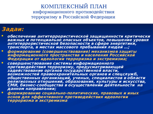 КОМПЛЕКСНЫЙ ПЛАН информационного противодействия терроризму в Российской Федерации   Задаи: обеспечение антитеррористической защищенности критически важных и потенциально опасных объектов, повышение уровня антитеррористической безопасности в сфере энергетики, транспорта, в местах массового пребывания людей …; формирование (совершенствование) механизмов защиты информационного пространства и населения Российской Федерации от идеологии терроризма и экстремизма; совершенствование системы информационного противодействия терроризму, предусматривающей задействование органов государственной власти, возможностей правоохранительных органов и спецслужб, общественных организаций, ученых, специалистов в области религиозных отношений, образования, культуры и искусства, СМИ, бизнес-сообщества в осуществлении деятельности на данном направлении; формирование социально-политических, правовых и иных основ для эффективного противодействия идеологии терроризма и экстремизма   