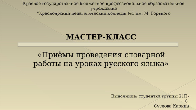 Краевое государственное бюджетное профессиональное образовательное учреждение “ Красноярский педагогический колледж №1 им. М. Горького МАСТЕР-КЛАСС «Приёмы проведения словарной работы на уроках русского языка» Выполнила: студентка группы 21П-6 Суслова Карина 