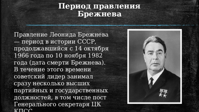 Период правления Брежнева Правление Леонида Брежнева — период в истории СССР, продолжавшийся с 14 октября 1966 года по 10 ноября 1982 года (дата смерти Брежнева). В течение этого времени советский лидер занимал сразу несколько высших партийных и государственных должностей, в том числе пост Генерального секретаря ЦК КПСС. 1 