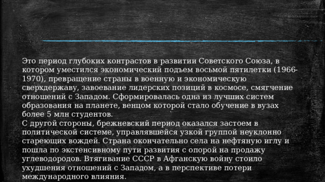 Это период глубоких контрастов в развитии Советского Союза, в котором уместился экономический подъем восьмой пятилетки (1966-1970), превращение страны в военную и экономическую сверхдержаву, завоевание лидерских позиций в космосе, смягчение отношений с Западом. Сформировалась одна из лучших систем образования на планете, венцом которой стало обучение в вузах более 5 млн студентов. С другой стороны, брежневский период оказался застоем в политической системе, управлявшейся узкой группой неуклонно стареющих вождей. Страна окончательно села на нефтяную иглу и пошла по экстенсивному пути развития с опорой на продажу углеводородов. Втягивание СССР в Афганскую войну стоило ухудшения отношений с Западом, а в перспективе потери международного влияния. 1 