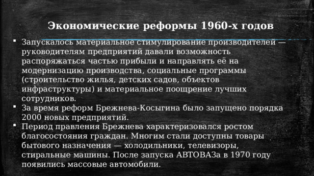 Экономические реформы 1960-х годов Запускалось материальное стимулирование производителей — руководителям предприятий давали возможность распоряжаться частью прибыли и направлять её на модернизацию производства, социальные программы (строительство жилья, детских садов, объектов инфраструктуры) и материальное поощрение лучших сотрудников. За время реформ Брежнева-Косыгина было запущено порядка 2000 новых предприятий. Период правления Брежнева характеризовался ростом благосостояния граждан. Многим стали доступны товары бытового назначения — холодильники, телевизоры, стиральные машины. После запуска АВТОВАЗа в 1970 году появились массовые автомобили. 1 