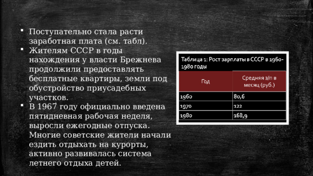 Поступательно стала расти заработная плата (см. табл). Жителям СССР в годы нахождения у власти Брежнева продолжили предоставлять бесплатные квартиры, земли под обустройство приусадебных участков. В 1967 году официально введена пятидневная рабочая неделя, выросли ежегодные отпуска. Многие советские жители начали ездить отдыхать на курорты, активно развивалась система летнего отдыха детей. 1 