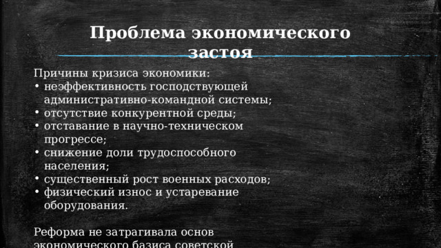 Проблема экономического застоя Причины кризиса экономики: неэффективность господствующей административно-командной системы; отсутствие конкурентной среды; отставание в научно-техническом прогрессе; снижение доли трудоспособного населения; существенный рост военных расходов; физический износ и устаревание оборудования. Реформа не затрагивала основ экономического базиса советской системы, а консервация политического режима вела к застою во всех сферах жизни. 1 