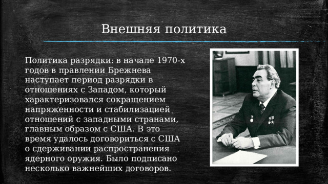 Внешняя политика   Политика разрядки: в начале 1970-х годов в правлении Брежнева наступает период разрядки в отношениях с Западом, который характеризовался сокращением напряженности и стабилизацией отношений с западными странами, главным образом с США. В это время удалось договориться с США о сдерживании распространения ядерного оружия. Было подписано несколько важнейших договоров. 