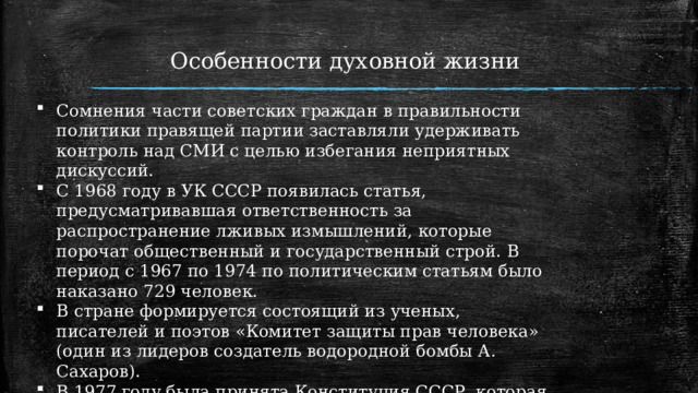 Особенности духовной жизни   Сомнения части советских граждан в правильности политики правящей партии заставляли удерживать контроль над СМИ с целью избегания неприятных дискуссий. С 1968 году в УК СССР появилась статья, предусматривавшая ответственность за распространение лживых измышлений, которые порочат общественный и государственный строй. В период с 1967 по 1974 по политическим статьям было наказано 729 человек. В стране формируется состоящий из ученых, писателей и поэтов «Комитет защиты прав человека» (один из лидеров создатель водородной бомбы А. Сахаров). В 1977 году была принята Конституция СССР, которая отразила статьи Заключительного акта в части гарантий свобод и прав советского населения. 