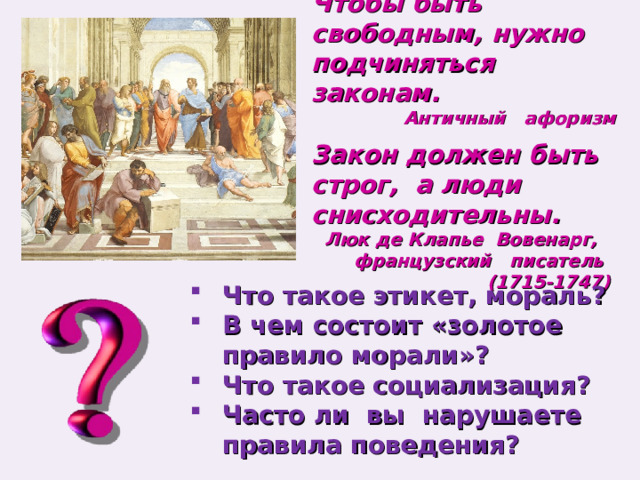 Чтобы быть свободным, нужно подчиняться законам. Античный афоризм Закон должен быть строг, а люди снисходительны. Люк де Клапье Вовенарг, французский писатель (1715-1747)  Что такое этикет, мораль? В чем состоит «золотое правило морали»? Что такое социализация? Часто ли вы нарушаете правила поведения? 