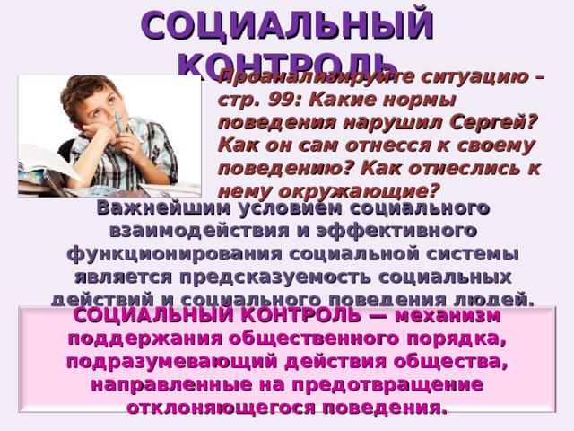 СОЦИАЛЬНЫЙ КОНТРОЛЬ Проанализируйте ситуацию – стр. 99: Какие нормы поведения нарушил Сергей? Как он сам отнесся к своему поведению? Как отнеслись к нему окружающие? Важнейшим условием социального взаимодействия и эффективного функционирования социальной системы является предсказуемость социальных действий и социального поведения людей. СОЦИАЛЬНЫЙ КОНТРОЛЬ — механизм поддержания общественного порядка, подразумевающий действия общества, направленные на предотвращение отклоняющегося поведения. 