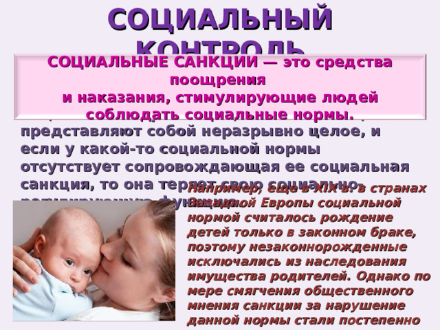 СОЦИАЛЬНЫЙ КОНТРОЛЬ СОЦИАЛЬНЫЕ САНКЦИИ — это средства поощрения и наказания, стимулирующие людей соблюдать социальные нормы. Социальные нормы и социальные санкции представляют собой неразрывно целое, и если у какой-то социальной нормы отсутствует сопровождающая ее социальная санкция, то она теряет свою социально-регулирующую функцию. Например, еще в XIX в. в странах Западной Европы социальной нормой считалось рождение детей только в законном браке, поэтому незаконнорожденные исключались из наследования имущества родителей. Однако по мере смягчения общественного мнения санкции за нарушение данной нормы стали постепенно исключать. 