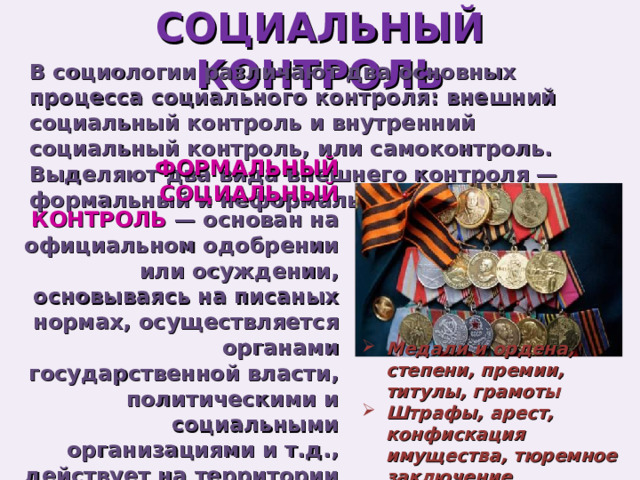 СОЦИАЛЬНЫЙ КОНТРОЛЬ В социологии различают два основных процесса социального контроля: внешний социальный контроль и внутренний социальный контроль, или самоконтроль. Выделяют два вида внешнего контроля — формальный и неформальный. ФОРМАЛЬНЫЙ СОЦИАЛЬНЫЙ КОНТРОЛЬ — основан на официальном одобрении или осуждении, основываясь на писаных нормах, осуществляется органами государственной власти, политическими и социальными организациями и т.д., действует на территории всей страны Медали и ордена, степени, премии, титулы, грамоты Штрафы, арест, конфискация имущества, тюремное заключение 