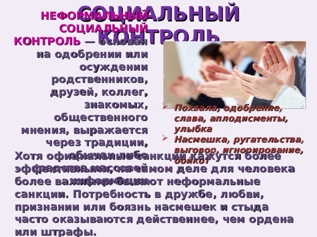 СОЦИАЛЬНЫЙ КОНТРОЛЬ НЕФОРМАЛЬНЫЙ СОЦИАЛЬНЫЙ КОНТРОЛЬ — основан на одобрении или осуждении родственников, друзей, коллег, знакомых, общественного мнения, выражается через традиции, обычаи либо средства массовой информации Похвала, одобрение, слава, аплодисменты, улыбка Насмешка, ругательства, выговор, игнорирование, бойкот Хотя официальные санкции кажутся более эффективными, на самом деле для человека более важными бывают неформальные санкции. Потребность в дружбе, любви, признании или боязнь насмешек и стыда часто оказываются действеннее, чем ордена или штрафы. 