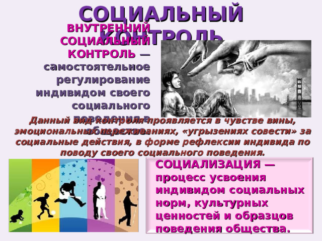 СОЦИАЛЬНЫЙ КОНТРОЛЬ ВНУТРЕННИЙ СОЦИАЛЬНЫЙ КОНТРОЛЬ —самостоятельное регулирование индивидом своего социального поведения в обществе. Данный вид контроля проявляется в чувстве вины, эмоциональных переживаниях, «угрызениях совести» за социальные действия, в форме рефлексии индивида по поводу своего социального поведения. СОЦИАЛИЗАЦИЯ — процесс усвоения индивидом социальных норм, культурных ценностей и образцов поведения общества. 
