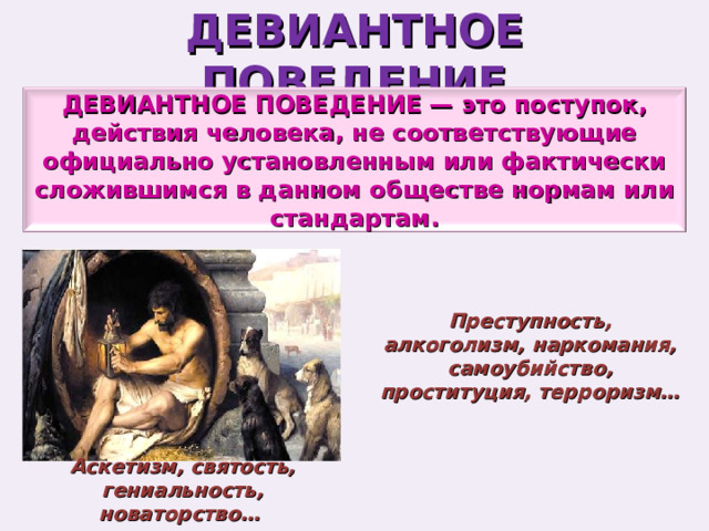 ДЕВИАНТНОЕ ПОВЕДЕНИЕ ДЕВИАНТНОЕ ПОВЕДЕНИЕ — это поступок, действия человека, не соответствующие официально установленным или фактически сложившимся в данном обществе нормам или стандартам. Преступность, алкоголизм, наркомания, самоубийство, проституция, терроризм… Аскетизм, святость, гениальность, новаторство… 